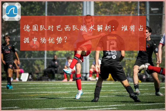 德国队对巴西队战术解析：谁将占据中场优势？