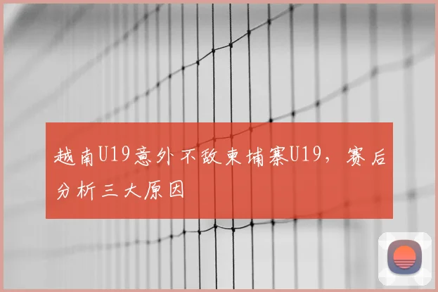 越南U19意外不敌柬埔寨U19,赛后分析三大原因