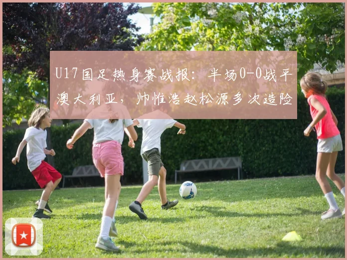 U17国足热身赛战报:半场0-0战平澳大利亚,帅惟浩赵松源多次造险引关注