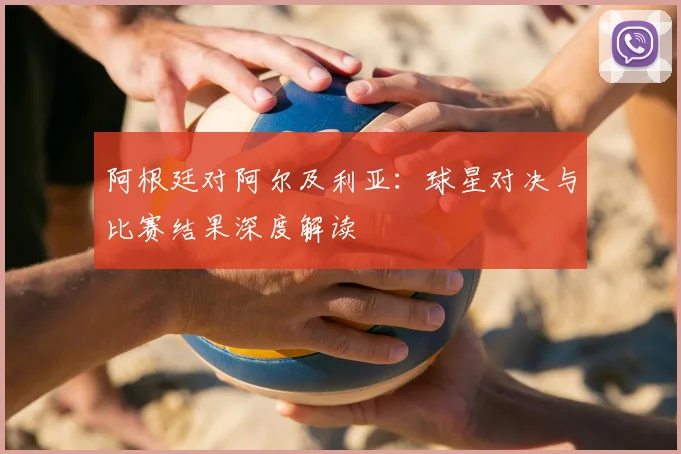阿根廷对阿尔及利亚：球星对决与比赛结果深度解读