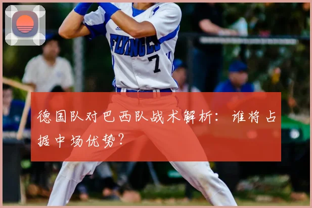 德国队对巴西队战术解析：谁将占据中场优势？