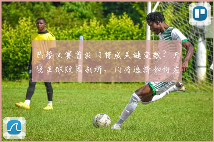 巴黎决赛首发门将成关键变数？开场丢球败因剖析，门将选择如何左右冠军归属