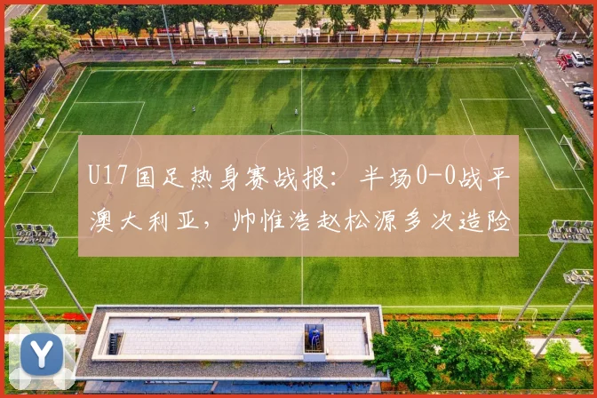 U17国足热身赛战报：半场0-0战平澳大利亚，帅惟浩赵松源多次造险引关注