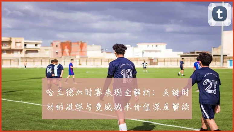 哈兰德加时赛表现全解析：关键时刻的进球与曼城战术价值深度解读