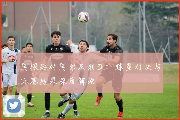 阿根廷对阿尔及利亚:球星对决与比赛结果深度解读