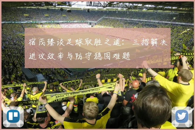 宿茂臻谈足球取胜之道：三招解决进攻效率与防守稳固难题