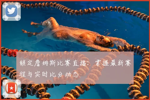 锁定詹姆斯比赛直播:掌握最新赛程与实时比分动态