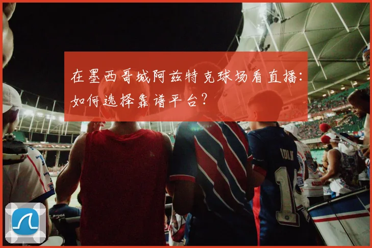 在墨西哥城阿兹特克球场看直播：如何选择靠谱平台？