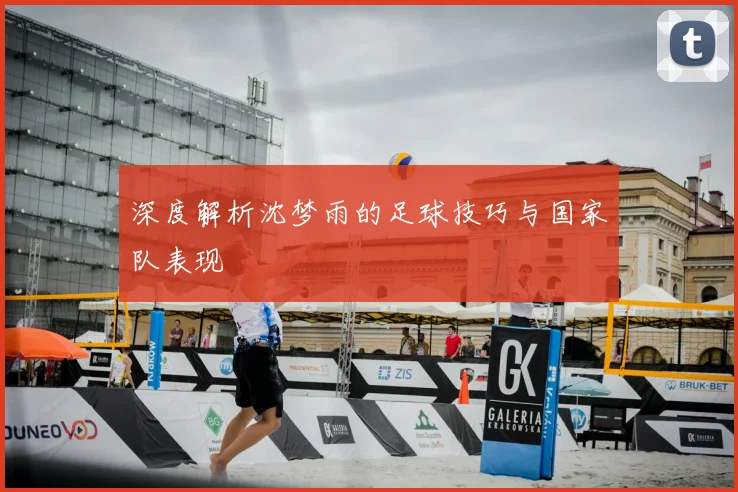 深度解析沈梦雨的足球技巧与国家队表现