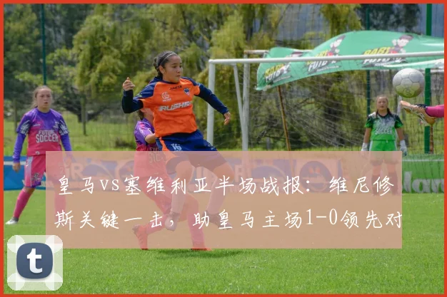 皇马vs塞维利亚半场战报：维尼修斯关键一击，助皇马主场1-0领先对手