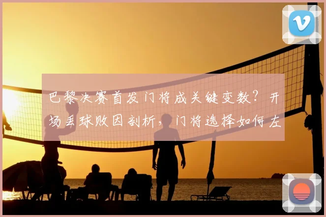 巴黎决赛首发门将成关键变数？开场丢球败因剖析，门将选择如何左右冠军归属