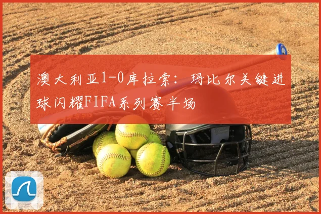 澳大利亚1-0库拉索:玛比尔关键进球闪耀FIFA系列赛半场
