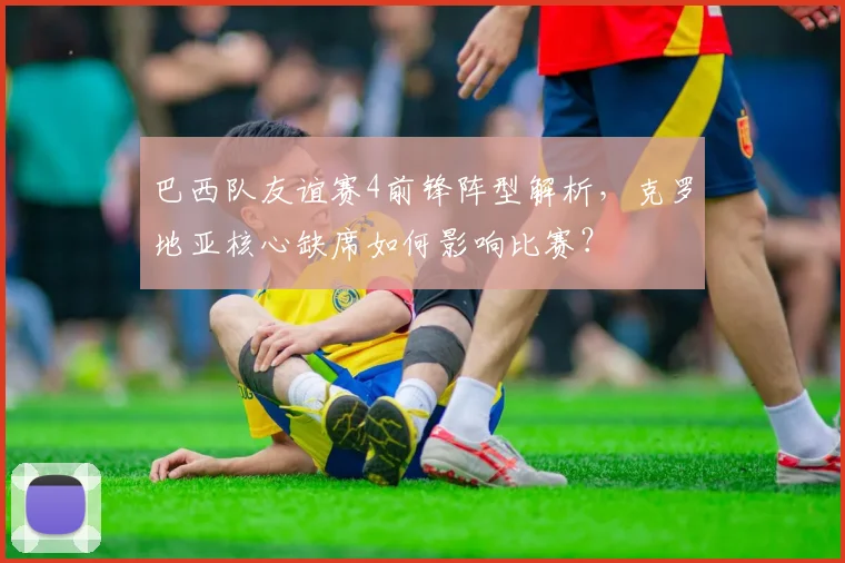 巴西队友谊赛4前锋阵型解析，克罗地亚核心缺席如何影响比赛？