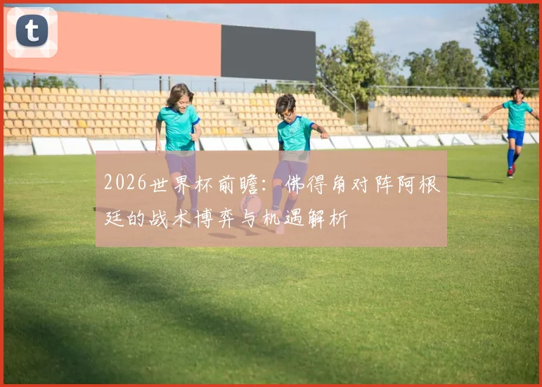 2026世界杯前瞻：佛得角对阵阿根廷的战术博弈与机遇解析