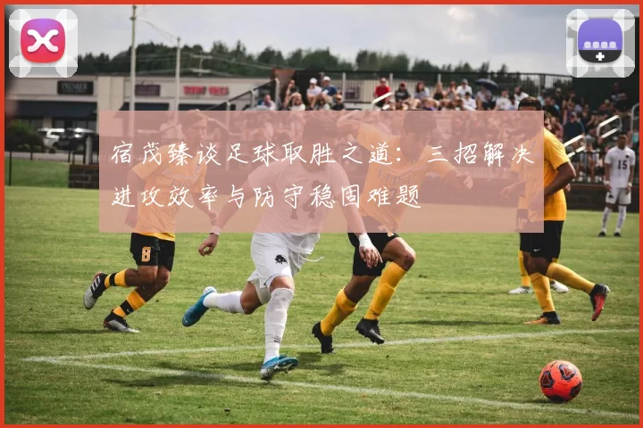 宿茂臻谈足球取胜之道：三招解决进攻效率与防守稳固难题