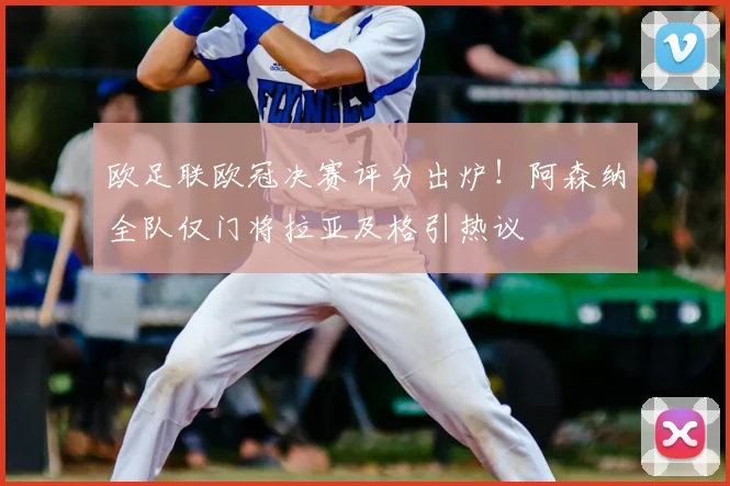 欧足联欧冠决赛评分出炉!阿森纳全队仅门将拉亚及格引热议